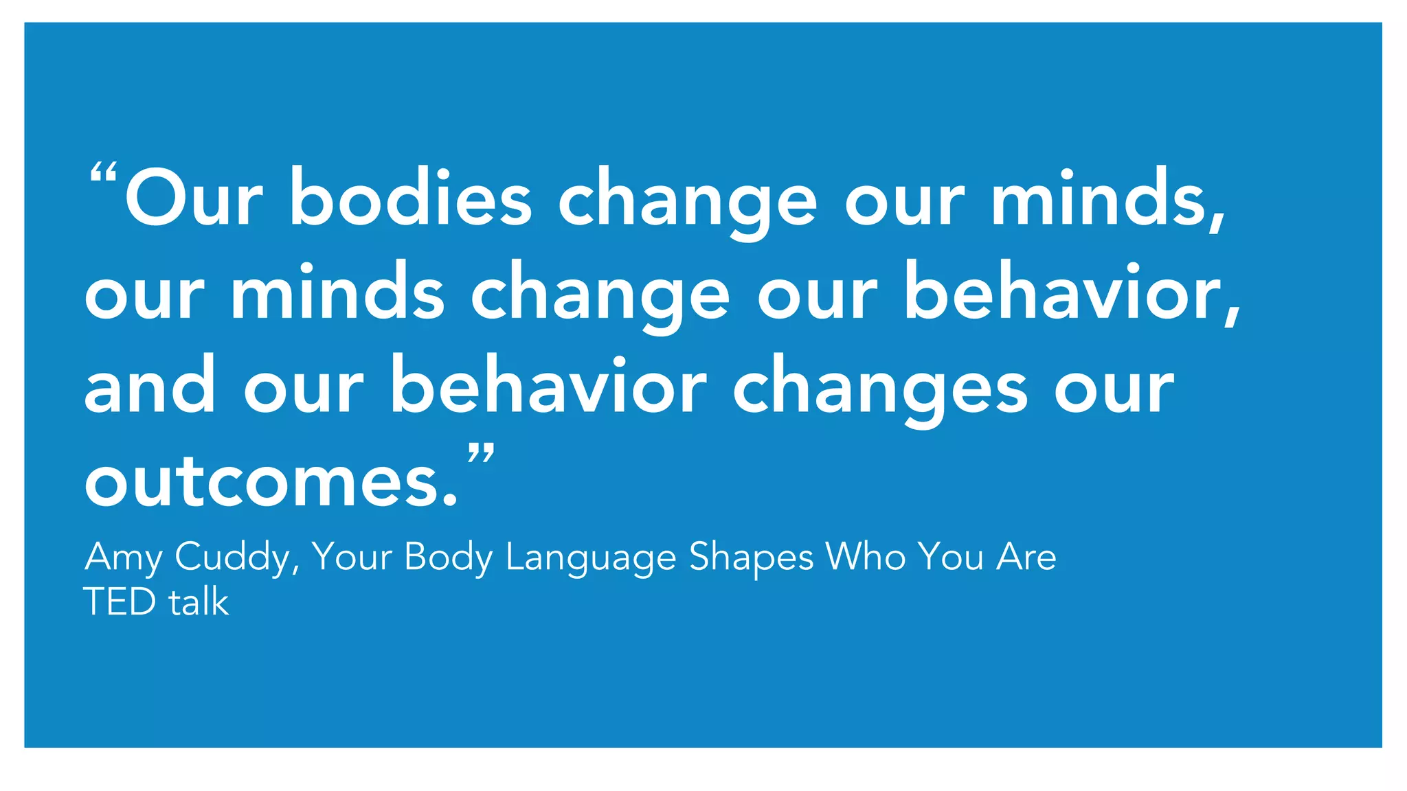 “Our bodies change our minds,
our minds change our behavior,
and our behavior changes our
outcomes.”	
Amy Cuddy, Your Body Language Shapes Who You Are
TED talk
 