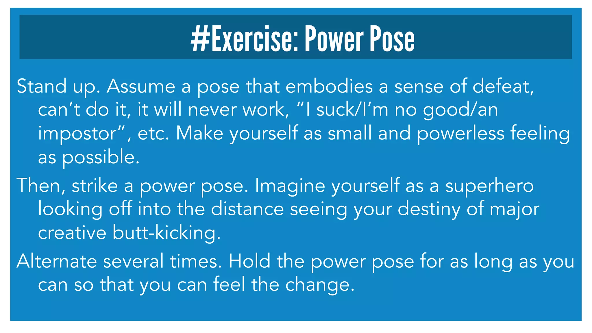 Stand up. Assume a pose that embodies a sense of defeat,
can’t do it, it will never work, “I suck/I’m no good/an
impostor”, etc. Make yourself as small and powerless feeling
as possible.
Then, strike a power pose. Imagine yourself as a superhero
looking off into the distance seeing your destiny of major
creative butt-kicking.
Alternate several times. Hold the power pose for as long as you
can so that you can feel the change.
#Exercise: Power Pose
 