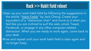 Clean up your work habit field by following the suggestions in
the article “Habit Fields” by Jack Cheng. Create your
equivalent of a “distraction chair” and move to it when you
feel like you are inclined to surf the web, email, Tweet,
Facebook, or engage in any other computer-related
distraction. When you are ready to work again, come back to
your desk.
Rinse and repeat until your work habit field is clear again and
no longer fuzzy.
Hack >> Habit field reboot
 