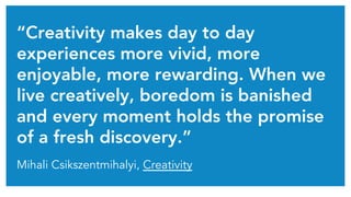 “Creativity makes day to day
experiences more vivid, more
enjoyable, more rewarding. When we
live creatively, boredom is banished
and every moment holds the promise
of a fresh discovery.”
Mihali Csikszentmihalyi, Creativity
 