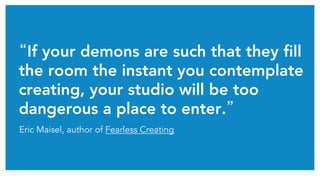 “If your demons are such that they fill
the room the instant you contemplate
creating, your studio will be too
dangerous a place to enter.”	
Eric Maisel, author of Fearless Creating
 