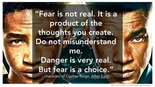 “Fear is not real. It is a
product of the
thoughts you create.
Do not misunderstand
me.
Danger is very real.
But fear is a choice.”
- character of Cypher Raige, After Earth
http://culturecatch.com/files/images/after-earth.jpg
 