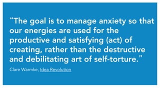 “The goal is to manage anxiety so that
our energies are used for the
productive and satisfying (act) of
creating, rather than the destructive
and debilitating art of self-torture.”	
Clare Warmke, Idea Revolution
 