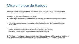 Mise en place de Hadoop
L’écosystème Hadoop peut être installé en local, sur des VM ou sur des clusters.
Dans le cas d’une configuration en local,
• Télécharger le fichier zip Hadoop sur le site http://hadoop.apache.org/releases.html
• Editer etc/hadoop/hadoop-env.sh et préciser la localisation de l’exécutable java :
JAVA_HOME.
• Lancer « hadoop » qui se trouve dans le répertoire bin/hadoop.
Utiliser la commande « hadoop » et visualiser la réponse.
Enfin, il y a 14 catégories d’outils qui servent à travailler dans l’écosystème Hadoop et
aussi plusieurs livres qui traitent des outils comme HIVE, PIG, HBASE, Spark, etc.
 