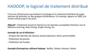 HADOOP, le logiciel de traitement distribué
C’est une infrastructure permettant le stockage et le traitement distribué de larges
volumes de données sur des grappes d’ordinateurs. Ce concept, apparu en 2005, est
encore utilisé jusqu’à nos jours.
Objectif : Traitement massif et intensif sur les données susceptible d’évoluer vers le
Machine Learning, Data mining, Graph mining, etc.
Exemple de cas d’utilisation :
- Analyse des données de réseaux sociaux (parcours client, personnalité).
- Prédictions de pannes.
- Prédictions de fraudes.
Exemple d’entreprises utilisant Hadoop : Netflix, Twitter, Amazon, Yahoo.
 