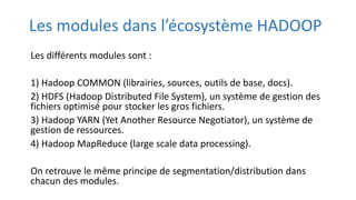Les modules dans l’écosystème HADOOP
Les différents modules sont :
1) Hadoop COMMON (librairies, sources, outils de base, docs).
2) HDFS (Hadoop Distributed File System), un système de gestion des
fichiers optimisé pour stocker les gros fichiers.
3) Hadoop YARN (Yet Another Resource Negotiator), un système de
gestion de ressources.
4) Hadoop MapReduce (large scale data processing).
On retrouve le même principe de segmentation/distribution dans
chacun des modules.
 