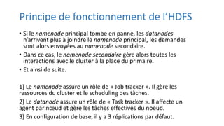 Principe de fonctionnement de l’HDFS
• Si le namenode principal tombe en panne, les datanodes
n’arrivent plus à joindre le namenode principal, les demandes
sont alors envoyées au namenode secondaire.
• Dans ce cas, le namenode secondaire gère alors toutes les
interactions avec le cluster à la place du primaire.
• Et ainsi de suite.
1) Le namenode assure un rôle de « Job tracker ». Il gère les
ressources du cluster et le scheduling des tâches.
2) Le datanode assure un rôle de « Task tracker ». Il affecte un
agent par nœud et gère les tâches effectives du noeud.
3) En configuration de base, il y a 3 réplications par défaut.
 
