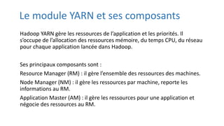 Le module YARN et ses composants
Hadoop YARN gère les ressources de l’application et les priorités. Il
s’occupe de l’allocation des ressources mémoire, du temps CPU, du réseau
pour chaque application lancée dans Hadoop.
Ses principaux composants sont :
Resource Manager (RM) : il gère l’ensemble des ressources des machines.
Node Manager (NM) : il gère les ressources par machine, reporte les
informations au RM.
Application Master (AM) : il gère les ressources pour une application et
négocie des ressources au RM.
 
