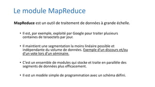 Le module MapReduce
MapReduce est un outil de traitement de données à grande échelle.
• Il est, par exemple, exploité par Google pour traiter plusieurs
centaines de teraoctets par jour.
• Il maintient une segmentation la moins linéaire possible et
indépendante du volume de données. Exemple d’un discours et/ou
d’un vote lors d’un séminaire.
• C’est un ensemble de modules qui stocke et traite en parallèle des
segments de données plus efficacement.
• Il est un modèle simple de programmation avec un schéma défini.
 