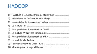 HADOOP
1) HADOOP, le logiciel de traitement distribué ……………………..
2) Mécanisme de l’infrastructure Hadoop …………………………….
3) Les modules de l’écosystème Hadoop ……….……………………..
4) Le module HDFS ……………………………………………………………….
5) Principe de fonctionnement de l’HDFS ……………………………..
6) Le module YARN et ses composants ………………………………….
7) Principe de fonctionnement du YARN ……………………………….
8) Le module MapReduce …………………………………………………….
9) Fonctionnement de MapReduce ………………………………………
10) Mise en place du logiciel Hadoop …………………………………….
 