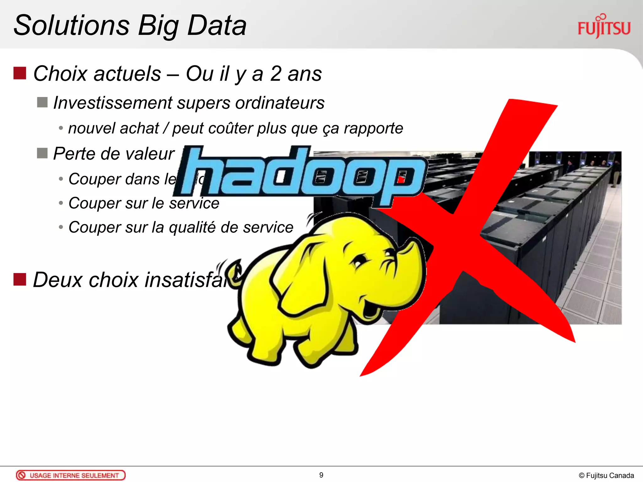 © Fujitsu Canada
Solutions Big Data
 Choix actuels – Ou il y a 2 ans
 Investissement supers ordinateurs
• nouvel achat / peut coûter plus que ça rapporte
 Perte de valeur
• Couper dans les données
• Couper sur le service
• Couper sur la qualité de service
 Deux choix insatisfaisants
9
 