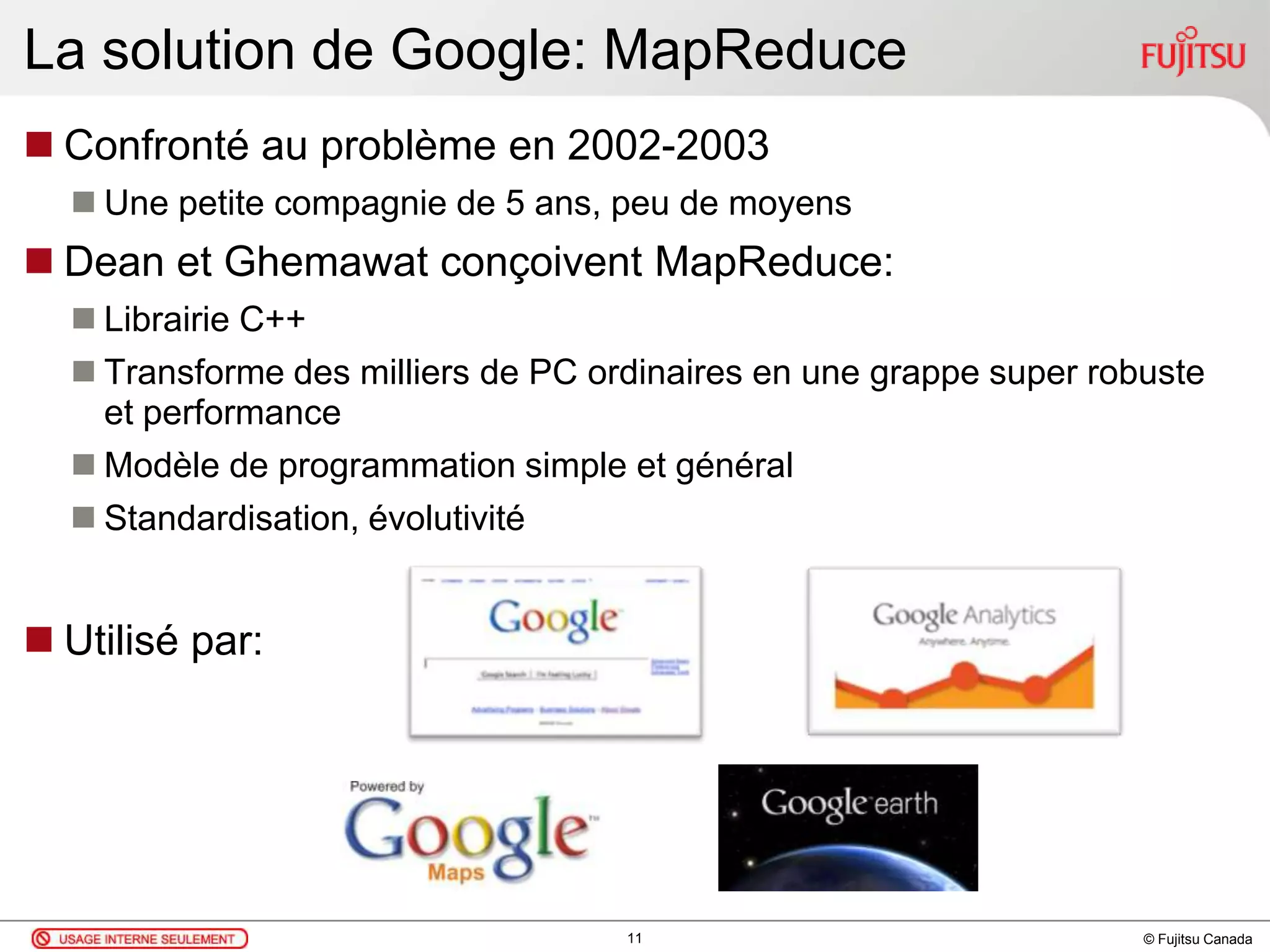 © Fujitsu Canada
La solution de Google: MapReduce
 Confronté au problème en 2002-2003
 Une petite compagnie de 5 ans, peu de moyens
 Dean et Ghemawat conçoivent MapReduce:
 Librairie C++
 Transforme des milliers de PC ordinaires en une grappe super robuste
et performance
 Modèle de programmation simple et général
 Standardisation, évolutivité
 Utilisé par:
11
 