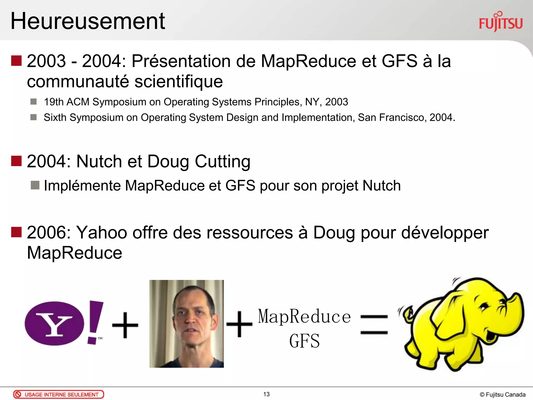 © Fujitsu Canada
Heureusement
 2003 - 2004: Présentation de MapReduce et GFS à la
communauté scientifique
 19th ACM Symposium on Operating Systems Principles, NY, 2003
 Sixth Symposium on Operating System Design and Implementation, San Francisco, 2004.
 2004: Nutch et Doug Cutting
 Implémente MapReduce et GFS pour son projet Nutch
 2006: Yahoo offre des ressources à Doug pour développer
MapReduce
13
MapReduce
GFS
 