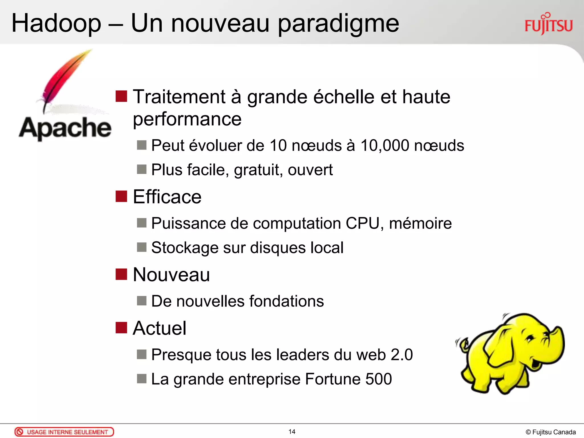 © Fujitsu Canada
Hadoop – Un nouveau paradigme
 Traitement à grande échelle et haute
performance
 Peut évoluer de 10 nœuds à 10,000 nœuds
 Plus facile, gratuit, ouvert
 Efficace
 Puissance de computation CPU, mémoire
 Stockage sur disques local
 Nouveau
 De nouvelles fondations
 Actuel
 Presque tous les leaders du web 2.0
 La grande entreprise Fortune 500
14
 
