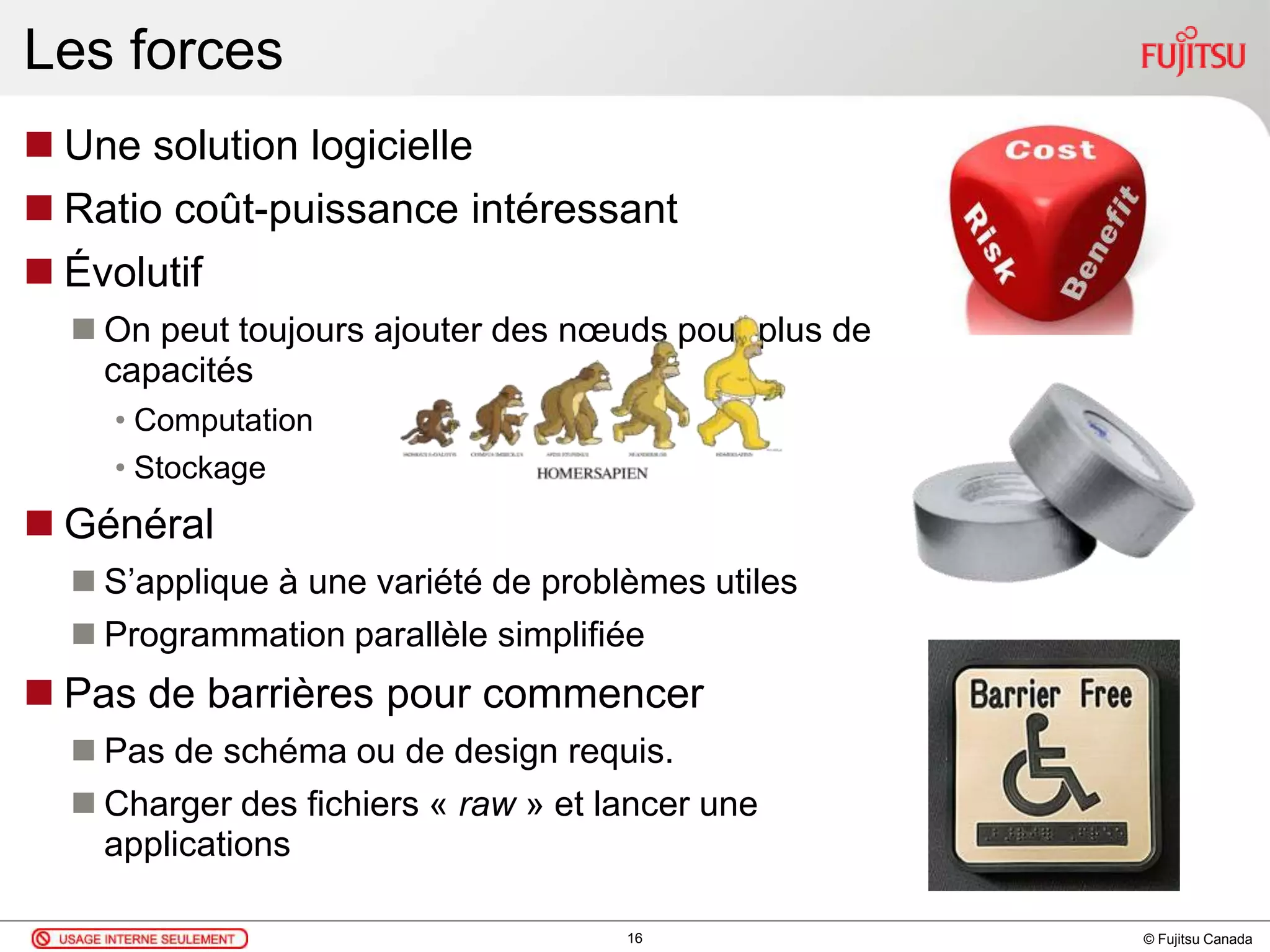 © Fujitsu Canada
Les forces
 Une solution logicielle
 Ratio coût-puissance intéressant
 Évolutif
 On peut toujours ajouter des nœuds pour plus de
capacités
• Computation
• Stockage
 Général
 S’applique à une variété de problèmes utiles
 Programmation parallèle simplifiée
 Pas de barrières pour commencer
 Pas de schéma ou de design requis.
 Charger des fichiers « raw » et lancer une
applications
16
 