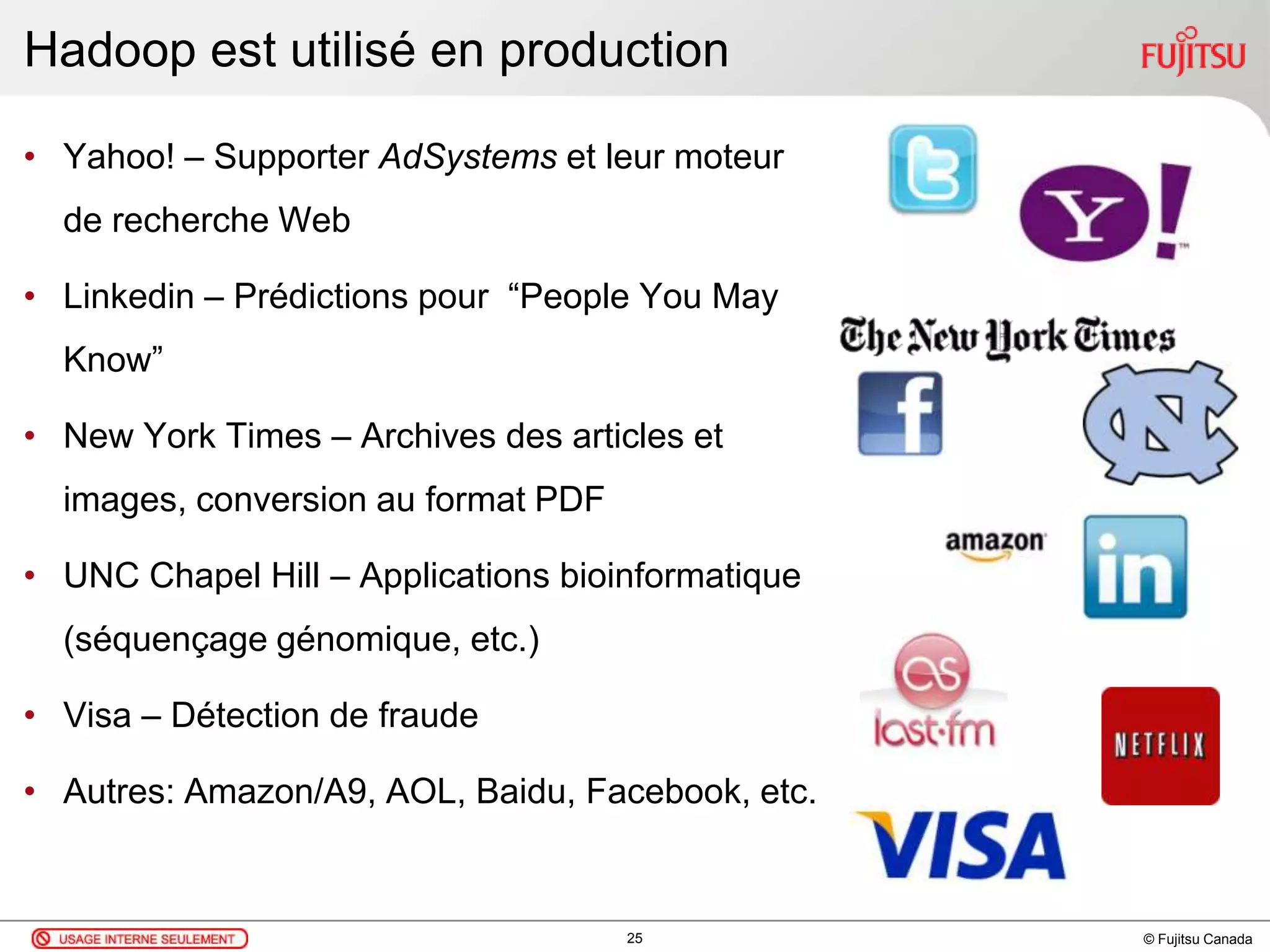 © Fujitsu Canada
Hadoop est utilisé en production
25
• Yahoo! – Supporter AdSystems et leur moteur
de recherche Web
• Linkedin – Prédictions pour “People You May
Know”
• New York Times – Archives des articles et
images, conversion au format PDF
• UNC Chapel Hill – Applications bioinformatique
(séquençage génomique, etc.)
• Visa – Détection de fraude
• Autres: Amazon/A9, AOL, Baidu, Facebook, etc.
 