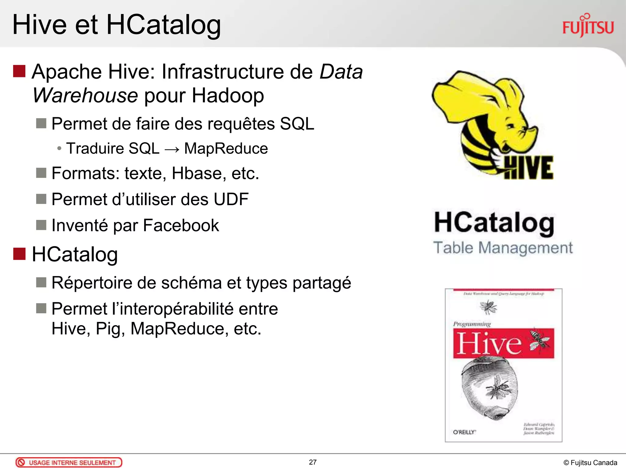 © Fujitsu Canada
Hive et HCatalog
 Apache Hive: Infrastructure de Data
Warehouse pour Hadoop
 Permet de faire des requêtes SQL
• Traduire SQL → MapReduce
 Formats: texte, Hbase, etc.
 Permet d’utiliser des UDF
 Inventé par Facebook
 HCatalog
 Répertoire de schéma et types partagé
 Permet l’interopérabilité entre
Hive, Pig, MapReduce, etc.
27
 