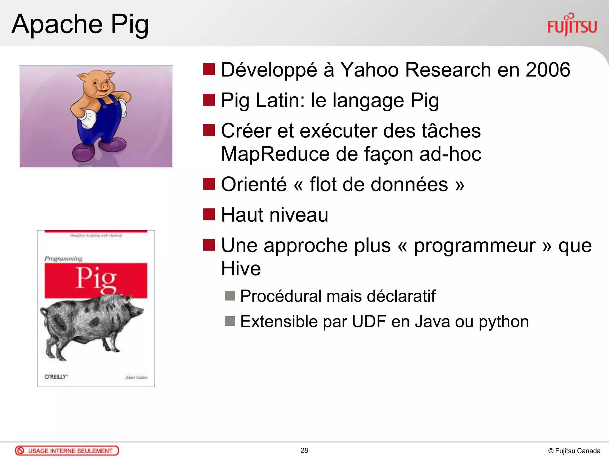 © Fujitsu Canada
Apache Pig
 Développé à Yahoo Research en 2006
 Pig Latin: le langage Pig
 Créer et exécuter des tâches
MapReduce de façon ad-hoc
 Orienté « flot de données »
 Haut niveau
 Une approche plus « programmeur » que
Hive
 Procédural mais déclaratif
 Extensible par UDF en Java ou python
28
 
