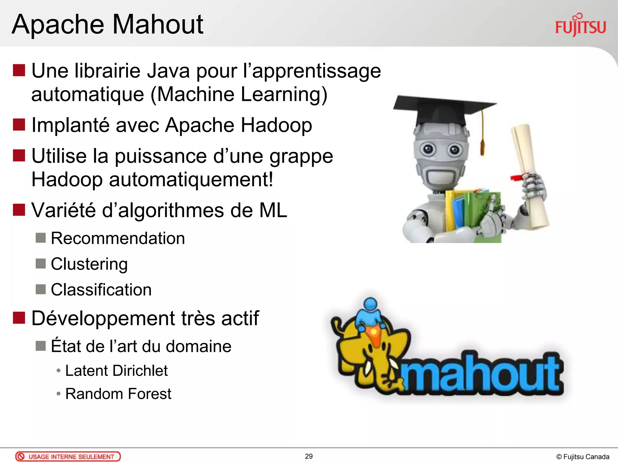 © Fujitsu Canada
Apache Mahout
 Une librairie Java pour l’apprentissage
automatique (Machine Learning)
 Implanté avec Apache Hadoop
 Utilise la puissance d’une grappe
Hadoop automatiquement!
 Variété d’algorithmes de ML
 Recommendation
 Clustering
 Classification
 Développement très actif
 État de l’art du domaine
• Latent Dirichlet
• Random Forest
29
 