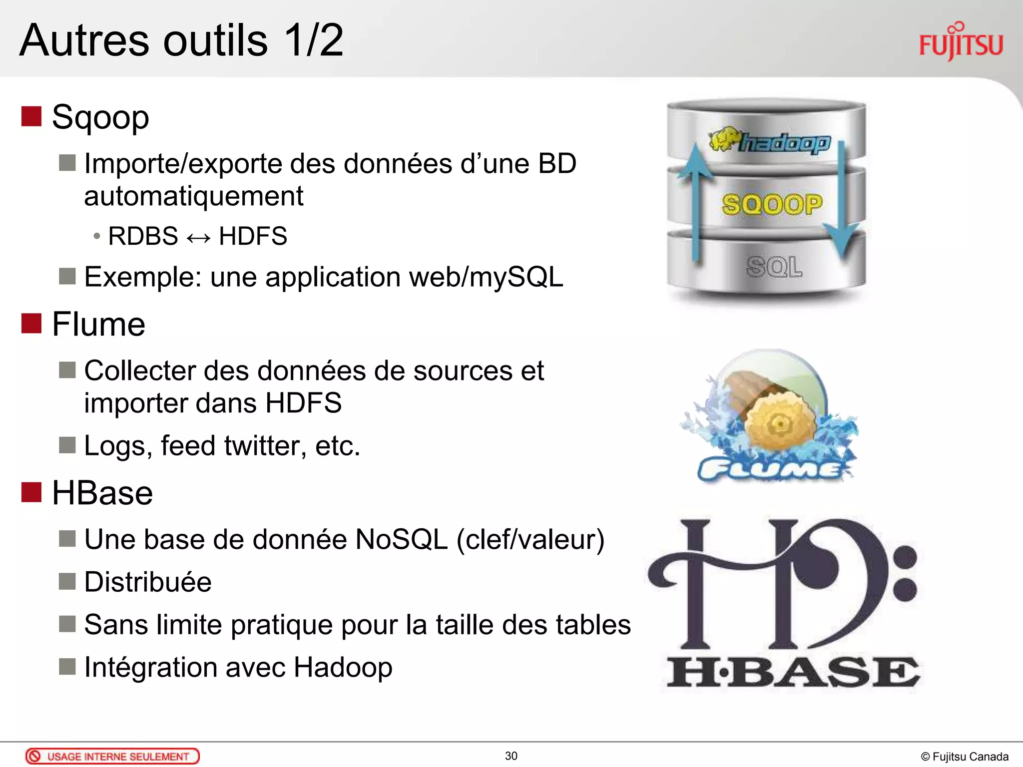 © Fujitsu Canada
Autres outils 1/2
 Sqoop
 Importe/exporte des données d’une BD
automatiquement
• RDBS ↔ HDFS
 Exemple: une application web/mySQL
 Flume
 Collecter des données de sources et
importer dans HDFS
 Logs, feed twitter, etc.
 HBase
 Une base de donnée NoSQL (clef/valeur)
 Distribuée
 Sans limite pratique pour la taille des tables
 Intégration avec Hadoop
30
 