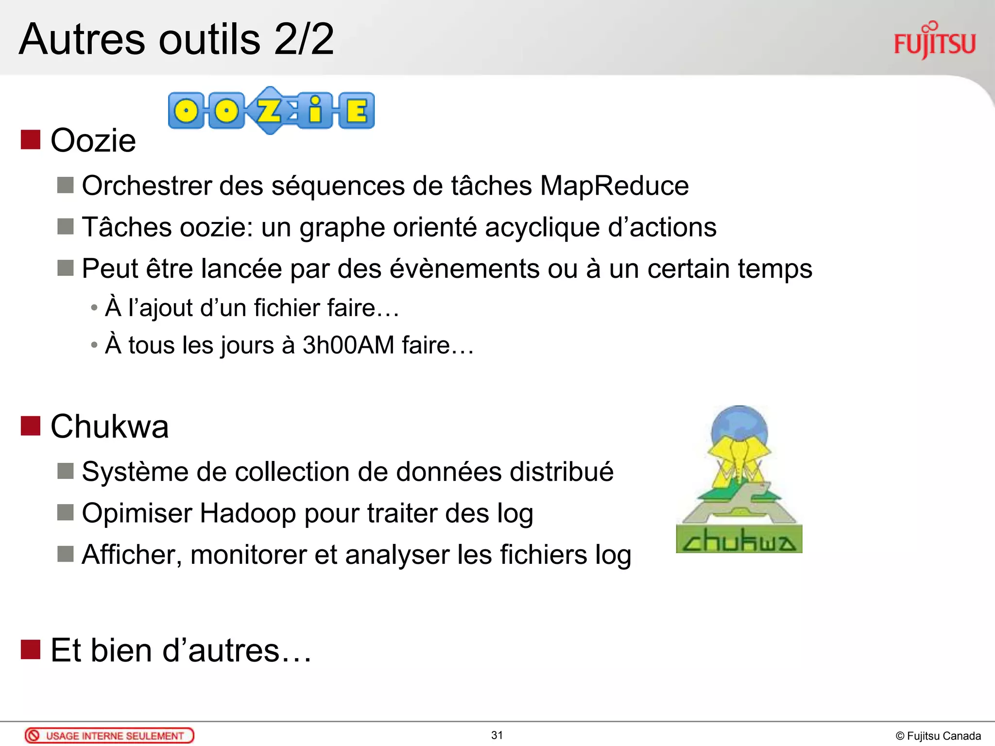 © Fujitsu Canada
Autres outils 2/2
 Oozie
 Orchestrer des séquences de tâches MapReduce
 Tâches oozie: un graphe orienté acyclique d’actions
 Peut être lancée par des évènements ou à un certain temps
• À l’ajout d’un fichier faire…
• À tous les jours à 3h00AM faire…
 Chukwa
 Système de collection de données distribué
 Opimiser Hadoop pour traiter des log
 Afficher, monitorer et analyser les fichiers log
 Et bien d’autres…
31
 