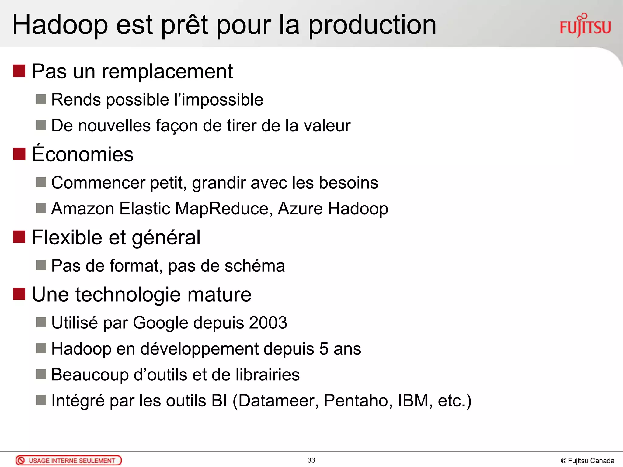 © Fujitsu Canada
Hadoop est prêt pour la production
 Pas un remplacement
 Rends possible l’impossible
 De nouvelles façon de tirer de la valeur
 Économies
 Commencer petit, grandir avec les besoins
 Amazon Elastic MapReduce, Azure Hadoop
 Flexible et général
 Pas de format, pas de schéma
 Une technologie mature
 Utilisé par Google depuis 2003
 Hadoop en développement depuis 5 ans
 Beaucoup d’outils et de librairies
 Intégré par les outils BI (Datameer, Pentaho, IBM, etc.)
33
 