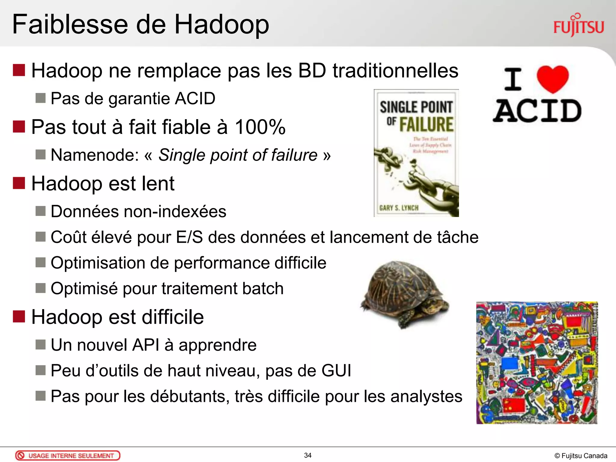 © Fujitsu Canada
Faiblesse de Hadoop
 Hadoop ne remplace pas les BD traditionnelles
 Pas de garantie ACID
 Pas tout à fait fiable à 100%
 Namenode: « Single point of failure »
 Hadoop est lent
 Données non-indexées
 Coût élevé pour E/S des données et lancement de tâche
 Optimisation de performance difficile
 Optimisé pour traitement batch
 Hadoop est difficile
 Un nouvel API à apprendre
 Peu d’outils de haut niveau, pas de GUI
 Pas pour les débutants, très difficile pour les analystes
34
 