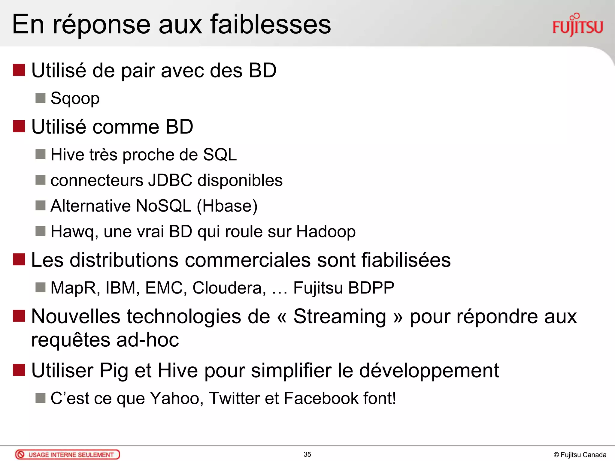 © Fujitsu Canada
En réponse aux faiblesses
 Utilisé de pair avec des BD
 Sqoop
 Utilisé comme BD
 Hive très proche de SQL
 connecteurs JDBC disponibles
 Alternative NoSQL (Hbase)
 Hawq, une vrai BD qui roule sur Hadoop
 Les distributions commerciales sont fiabilisées
 MapR, IBM, EMC, Cloudera, … Fujitsu BDPP
 Nouvelles technologies de « Streaming » pour répondre aux
requêtes ad-hoc
 Utiliser Pig et Hive pour simplifier le développement
 C’est ce que Yahoo, Twitter et Facebook font!
35
 