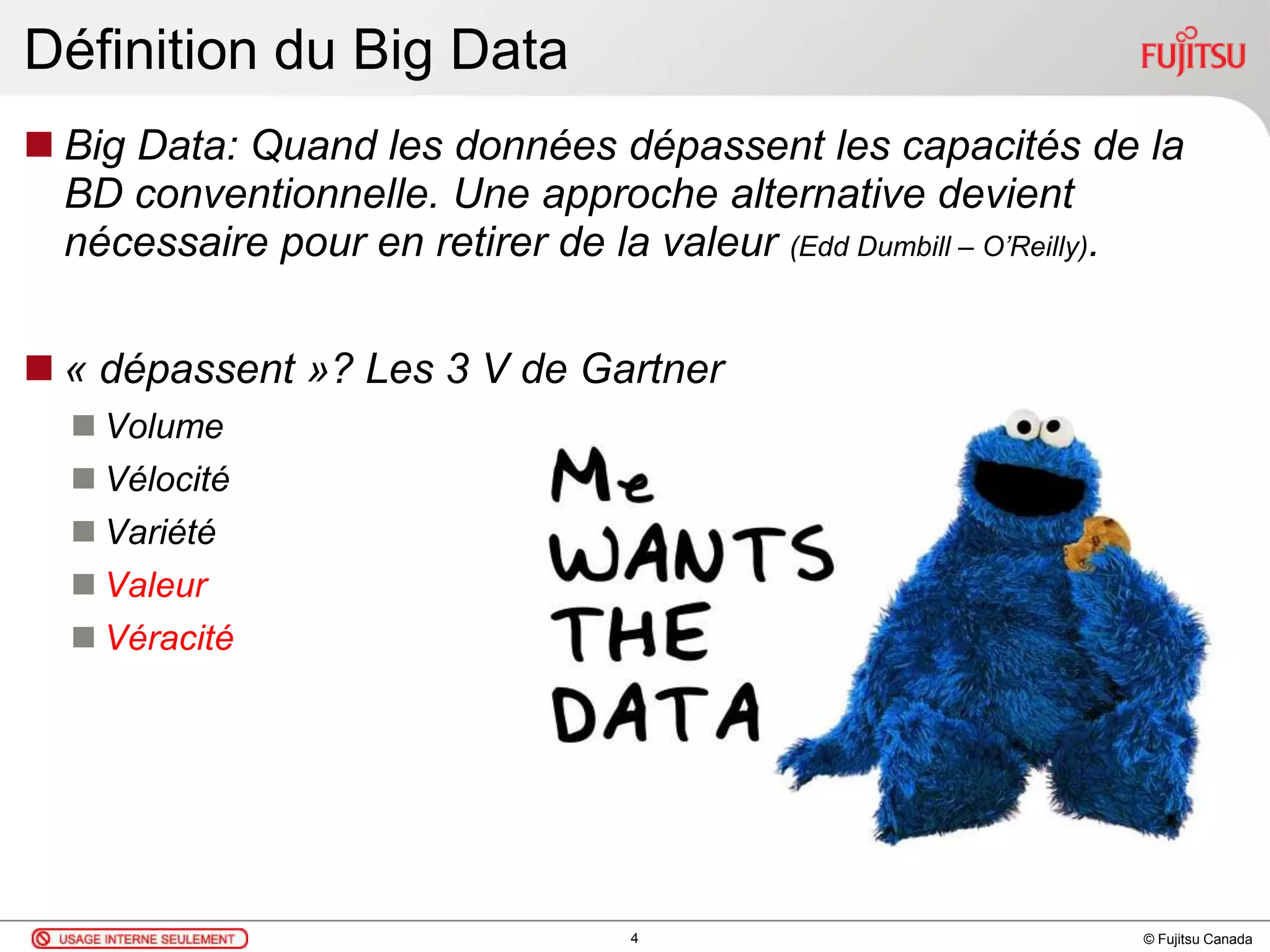 © Fujitsu Canada
Définition du Big Data
 Big Data: Quand les données dépassent les capacités de la
BD conventionnelle. Une approche alternative devient
nécessaire pour en retirer de la valeur (Edd Dumbill – O’Reilly).
 « dépassent »? Les 3 V de Gartner
 Volume
 Vélocité
 Variété
 Valeur
 Véracité
4
 