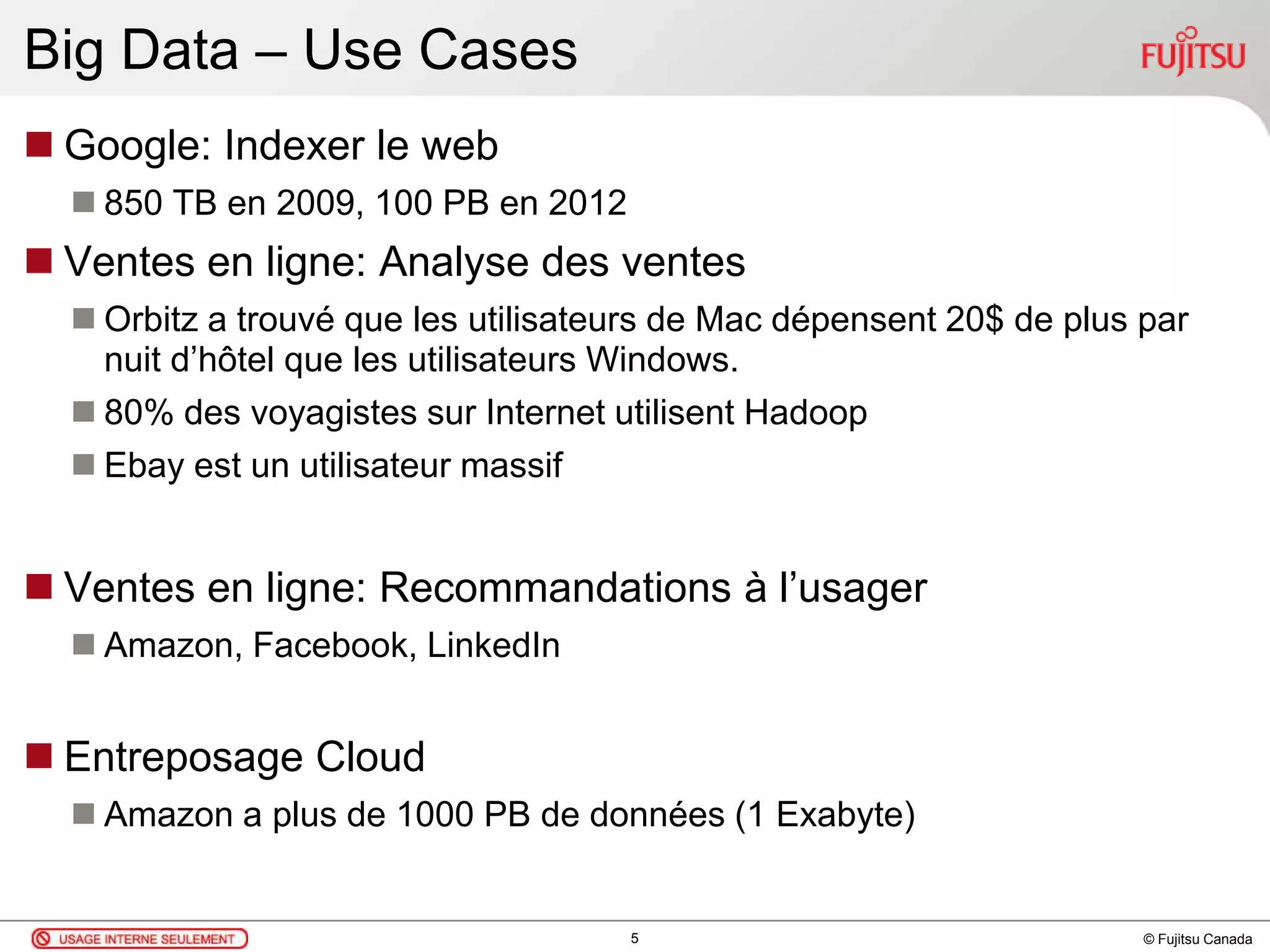 © Fujitsu Canada
Big Data – Use Cases
 Google: Indexer le web
 850 TB en 2009, 100 PB en 2012
 Ventes en ligne: Analyse des ventes
 Orbitz a trouvé que les utilisateurs de Mac dépensent 20$ de plus par
nuit d’hôtel que les utilisateurs Windows.
 80% des voyagistes sur Internet utilisent Hadoop
 Ebay est un utilisateur massif
 Ventes en ligne: Recommandations à l’usager
 Amazon, Facebook, LinkedIn
 Entreposage Cloud
 Amazon a plus de 1000 PB de données (1 Exabyte)
5
 