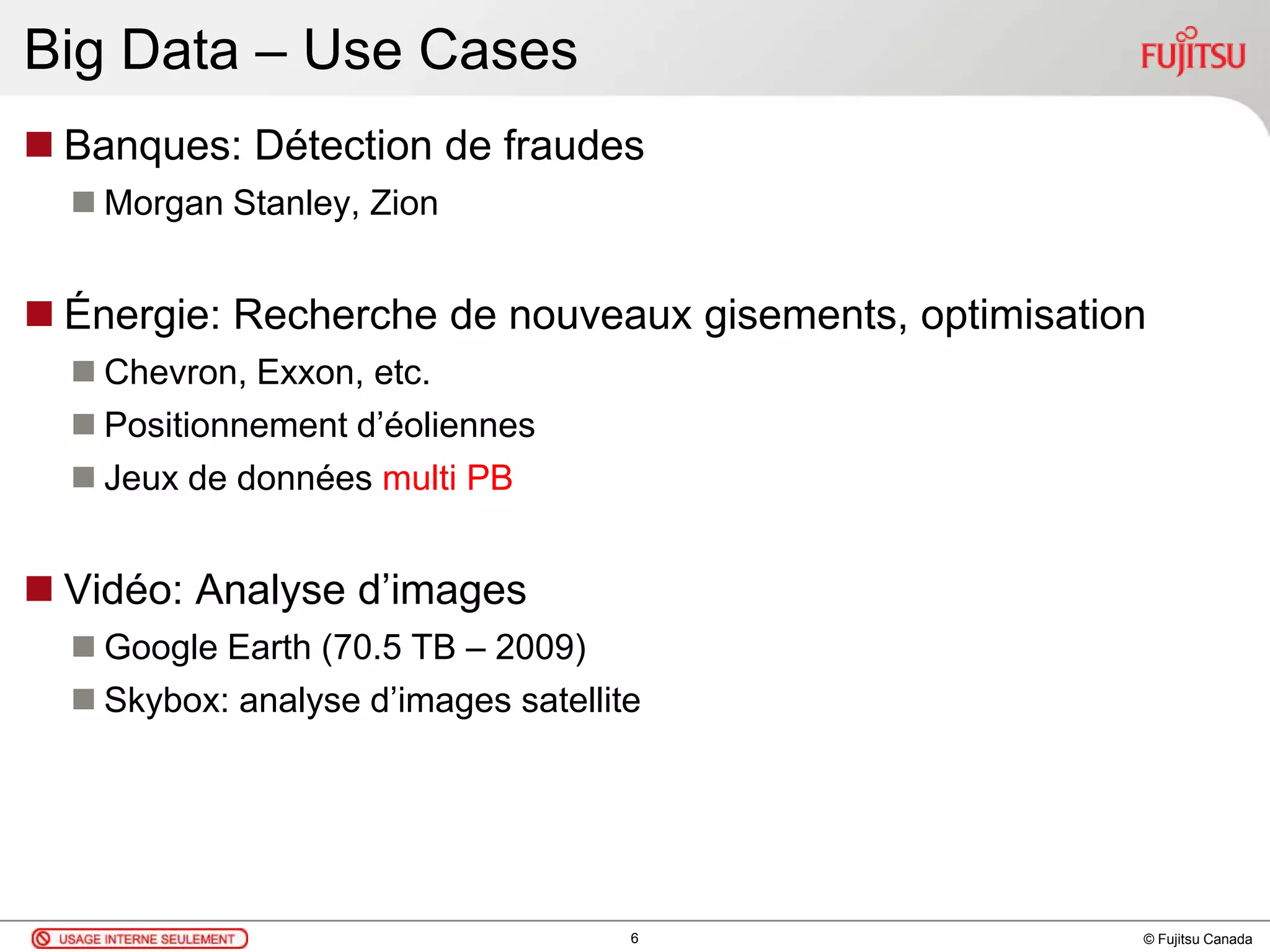 © Fujitsu Canada
Big Data – Use Cases
 Banques: Détection de fraudes
 Morgan Stanley, Zion
 Énergie: Recherche de nouveaux gisements, optimisation
 Chevron, Exxon, etc.
 Positionnement d’éoliennes
 Jeux de données multi PB
 Vidéo: Analyse d’images
 Google Earth (70.5 TB – 2009)
 Skybox: analyse d’images satellite
6
 