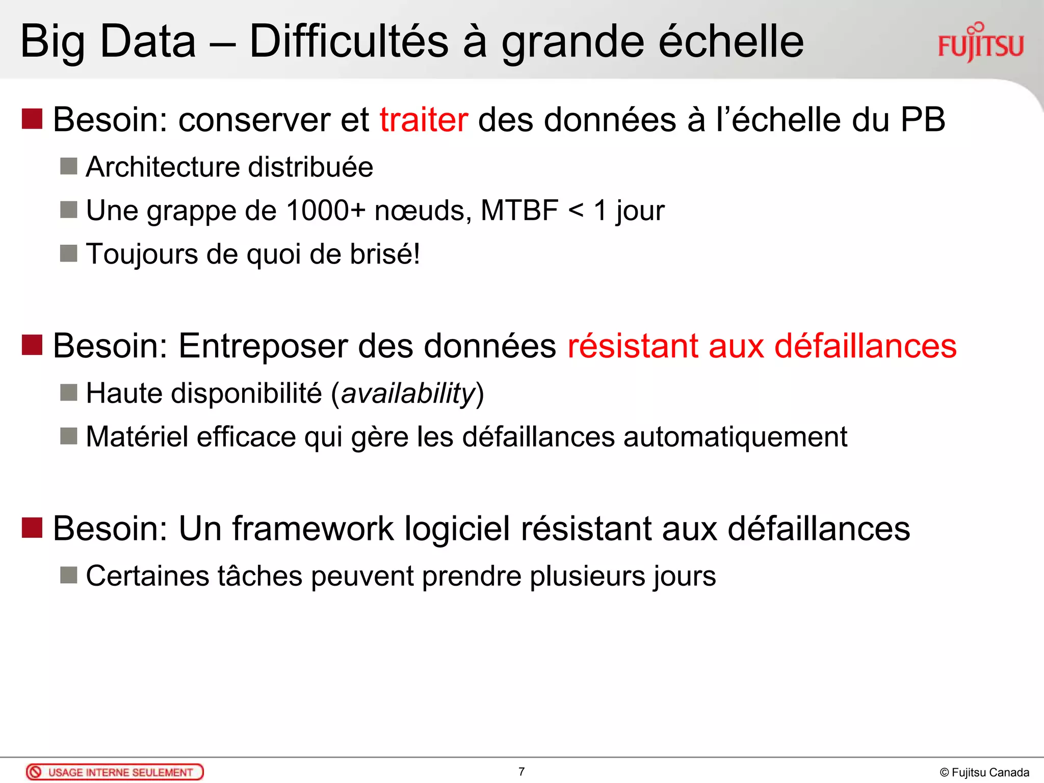 © Fujitsu Canada
Big Data – Difficultés à grande échelle
 Besoin: conserver et traiter des données à l’échelle du PB
 Architecture distribuée
 Une grappe de 1000+ nœuds, MTBF < 1 jour
 Toujours de quoi de brisé!
 Besoin: Entreposer des données résistant aux défaillances
 Haute disponibilité (availability)
 Matériel efficace qui gère les défaillances automatiquement
 Besoin: Un framework logiciel résistant aux défaillances
 Certaines tâches peuvent prendre plusieurs jours
7
 