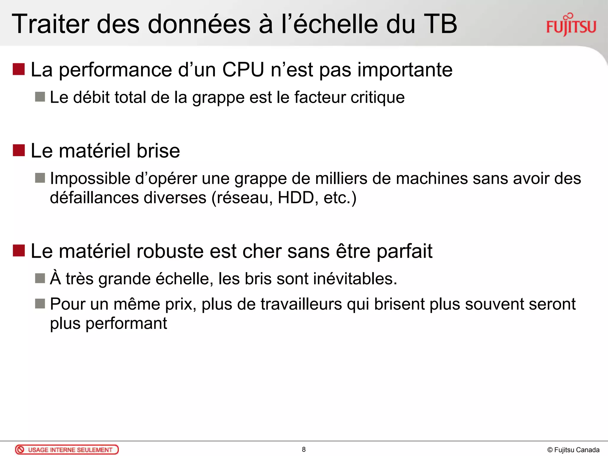 © Fujitsu Canada
Traiter des données à l’échelle du TB
 La performance d’un CPU n’est pas importante
 Le débit total de la grappe est le facteur critique
 Le matériel brise
 Impossible d’opérer une grappe de milliers de machines sans avoir des
défaillances diverses (réseau, HDD, etc.)
 Le matériel robuste est cher sans être parfait
 À très grande échelle, les bris sont inévitables.
 Pour un même prix, plus de travailleurs qui brisent plus souvent seront
plus performant
8
 