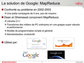 © Fujitsu Canada
La solution de Google: MapReduce
 Confronté au problème en 2002-2003
 Une petite compagnie de 5 ans, peu de moyens
 Dean et Ghemawat conçoivent MapReduce:
 Librairie C++
 Transforme des milliers de PC ordinaires en une grappe super robuste
et performance
 Modèle de programmation simple et général
 Standardisation, évolutivité
 Utilisé par:
11
 