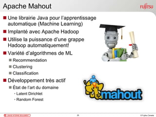 © Fujitsu Canada
Apache Mahout
 Une librairie Java pour l’apprentissage
automatique (Machine Learning)
 Implanté avec Apache Hadoop
 Utilise la puissance d’une grappe
Hadoop automatiquement!
 Variété d’algorithmes de ML
 Recommendation
 Clustering
 Classification
 Développement très actif
 État de l’art du domaine
• Latent Dirichlet
• Random Forest
29
 