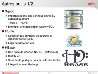 © Fujitsu Canada
Autres outils 1/2
 Sqoop
 Importe/exporte des données d’une BD
automatiquement
• RDBS ↔ HDFS
 Exemple: une application web/mySQL
 Flume
 Collecter des données de sources et
importer dans HDFS
 Logs, feed twitter, etc.
 HBase
 Une base de donnée NoSQL (clef/valeur)
 Distribuée
 Sans limite pratique pour la taille des tables
 Intégration avec Hadoop
30
 