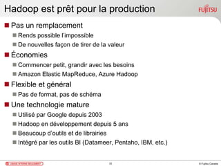 © Fujitsu Canada
Hadoop est prêt pour la production
 Pas un remplacement
 Rends possible l’impossible
 De nouvelles façon de tirer de la valeur
 Économies
 Commencer petit, grandir avec les besoins
 Amazon Elastic MapReduce, Azure Hadoop
 Flexible et général
 Pas de format, pas de schéma
 Une technologie mature
 Utilisé par Google depuis 2003
 Hadoop en développement depuis 5 ans
 Beaucoup d’outils et de librairies
 Intégré par les outils BI (Datameer, Pentaho, IBM, etc.)
33
 