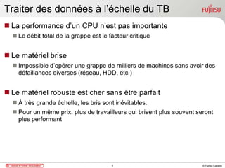 © Fujitsu Canada
Traiter des données à l’échelle du TB
 La performance d’un CPU n’est pas importante
 Le débit total de la grappe est le facteur critique
 Le matériel brise
 Impossible d’opérer une grappe de milliers de machines sans avoir des
défaillances diverses (réseau, HDD, etc.)
 Le matériel robuste est cher sans être parfait
 À très grande échelle, les bris sont inévitables.
 Pour un même prix, plus de travailleurs qui brisent plus souvent seront
plus performant
8
 