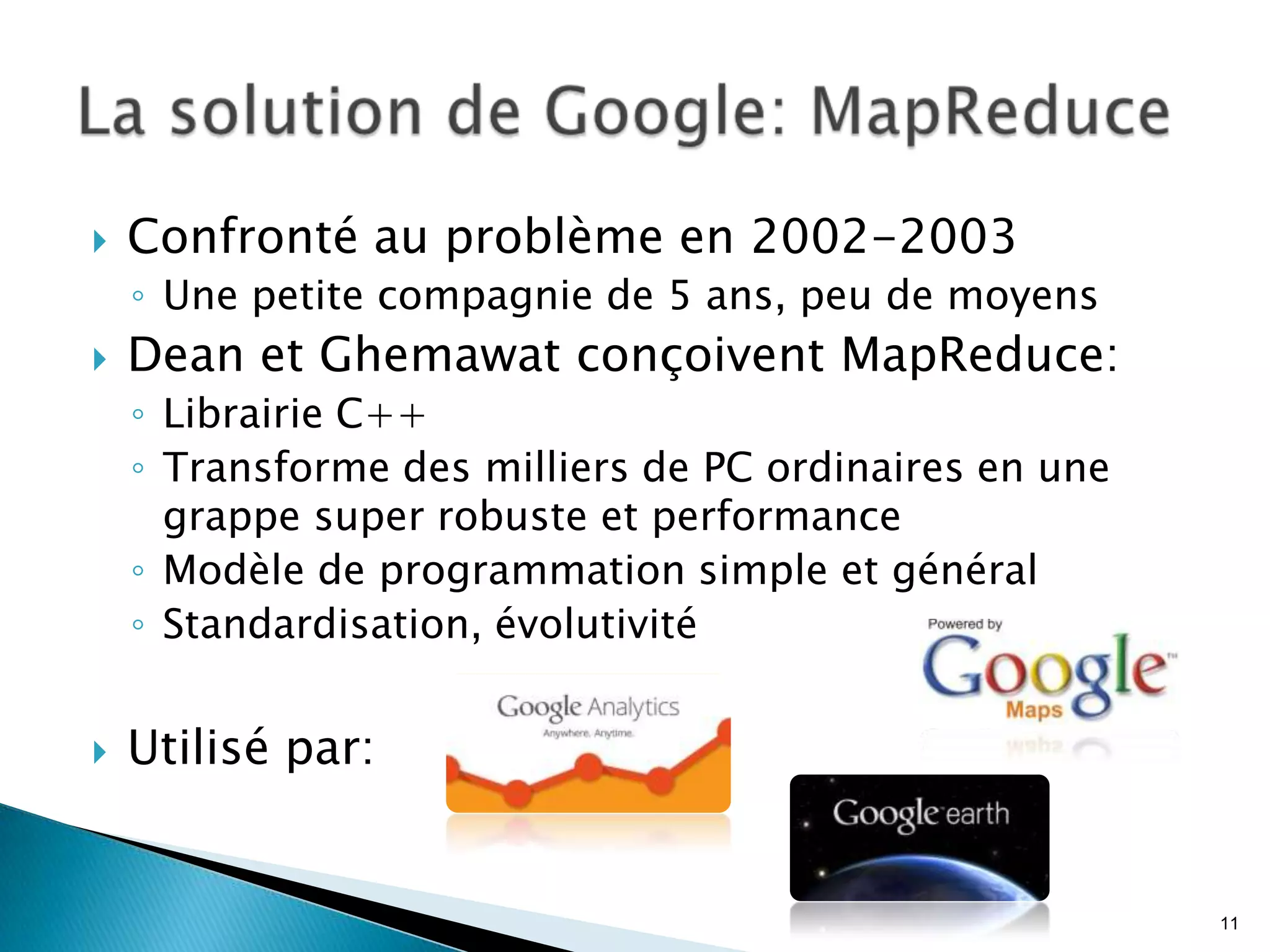  Confronté au problème en 2002-2003
◦ Une petite compagnie de 5 ans, peu de moyens
 Dean et Ghemawat conçoivent MapReduce:
◦ Librairie C++
◦ Transforme des milliers de PC ordinaires en une
grappe super robuste et performance
◦ Modèle de programmation simple et général
◦ Standardisation, évolutivité
 Utilisé par:
11
 
