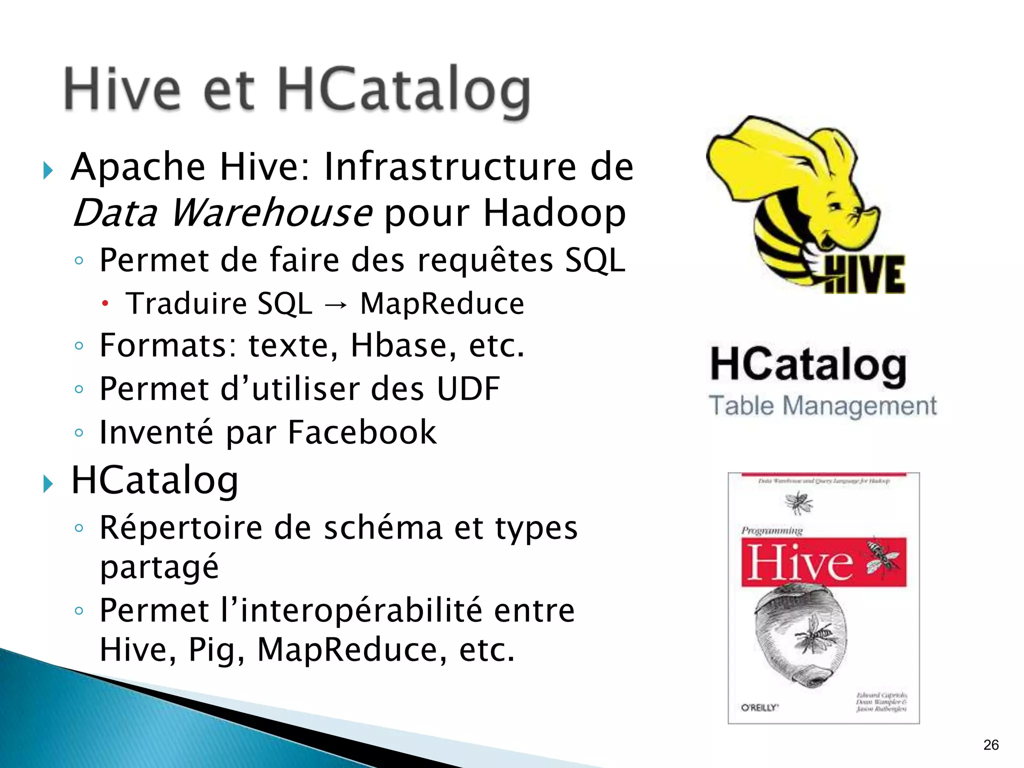  Apache Hive: Infrastructure de
Data Warehouse pour Hadoop
◦ Permet de faire des requêtes SQL
 Traduire SQL → MapReduce
◦ Formats: texte, Hbase, etc.
◦ Permet d’utiliser des UDF
◦ Inventé par Facebook
 HCatalog
◦ Répertoire de schéma et types
partagé
◦ Permet l’interopérabilité entre
Hive, Pig, MapReduce, etc.
26
 