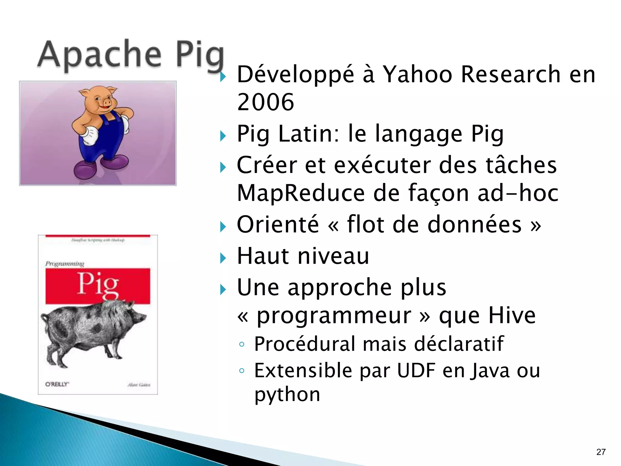  Développé à Yahoo Research en
2006
 Pig Latin: le langage Pig
 Créer et exécuter des tâches
MapReduce de façon ad-hoc
 Orienté « flot de données »
 Haut niveau
 Une approche plus
« programmeur » que Hive
◦ Procédural mais déclaratif
◦ Extensible par UDF en Java ou
python
27
 
