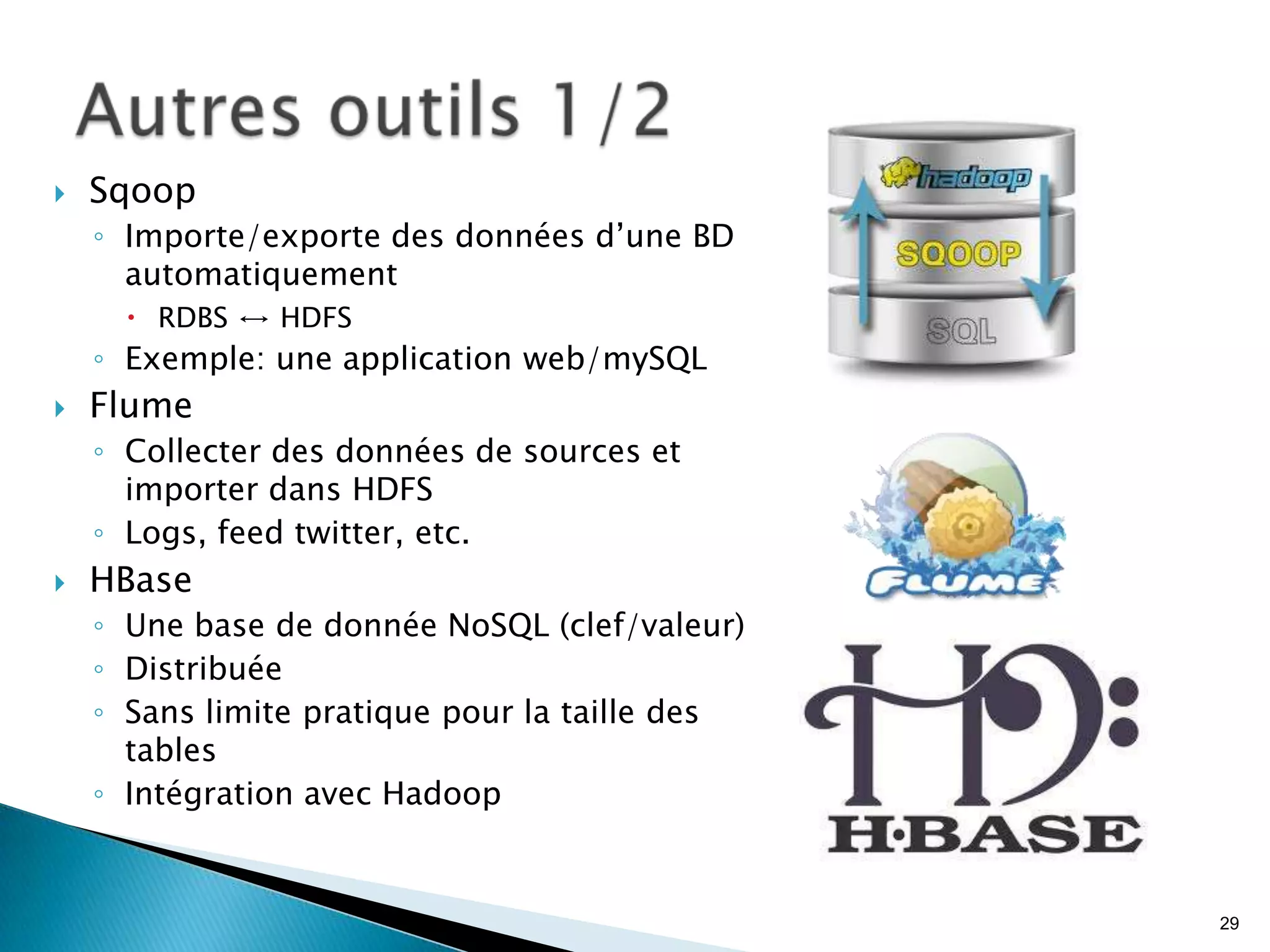  Sqoop
◦ Importe/exporte des données d’une BD
automatiquement
 RDBS ↔ HDFS
◦ Exemple: une application web/mySQL
 Flume
◦ Collecter des données de sources et
importer dans HDFS
◦ Logs, feed twitter, etc.
 HBase
◦ Une base de donnée NoSQL (clef/valeur)
◦ Distribuée
◦ Sans limite pratique pour la taille des
tables
◦ Intégration avec Hadoop
29
 