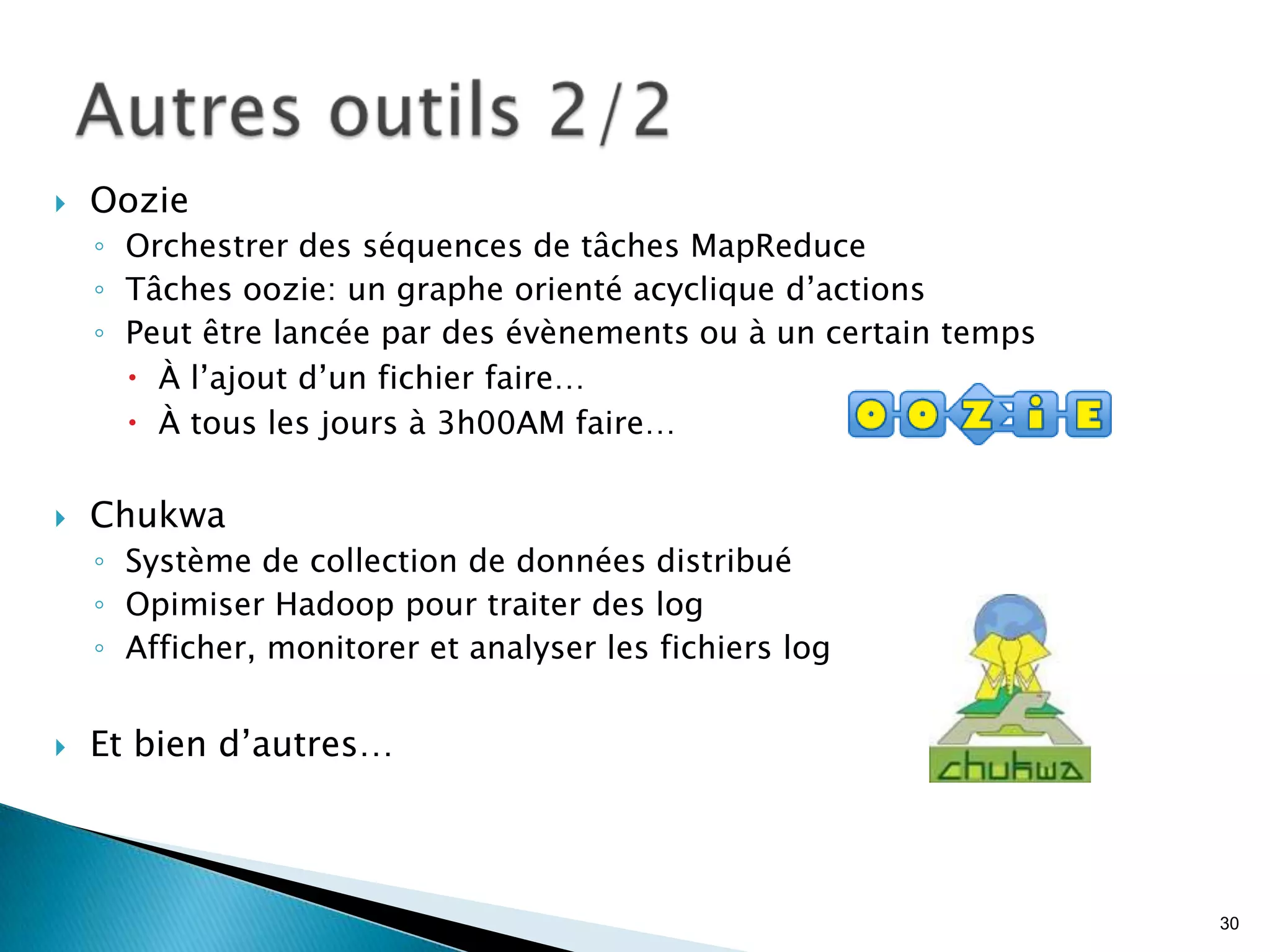  Oozie
◦ Orchestrer des séquences de tâches MapReduce
◦ Tâches oozie: un graphe orienté acyclique d’actions
◦ Peut être lancée par des évènements ou à un certain temps
 À l’ajout d’un fichier faire…
 À tous les jours à 3h00AM faire…
 Chukwa
◦ Système de collection de données distribué
◦ Opimiser Hadoop pour traiter des log
◦ Afficher, monitorer et analyser les fichiers log
 Et bien d’autres…
30
 