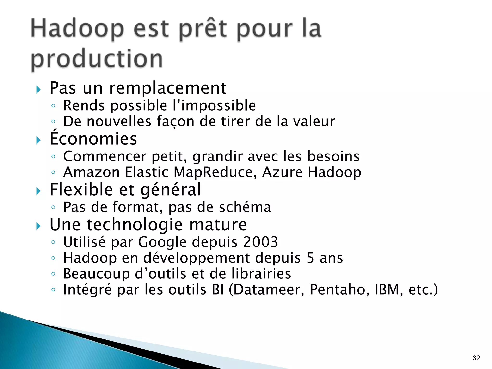  Pas un remplacement
◦ Rends possible l’impossible
◦ De nouvelles façon de tirer de la valeur
 Économies
◦ Commencer petit, grandir avec les besoins
◦ Amazon Elastic MapReduce, Azure Hadoop
 Flexible et général
◦ Pas de format, pas de schéma
 Une technologie mature
◦ Utilisé par Google depuis 2003
◦ Hadoop en développement depuis 5 ans
◦ Beaucoup d’outils et de librairies
◦ Intégré par les outils BI (Datameer, Pentaho, IBM, etc.)
32
 