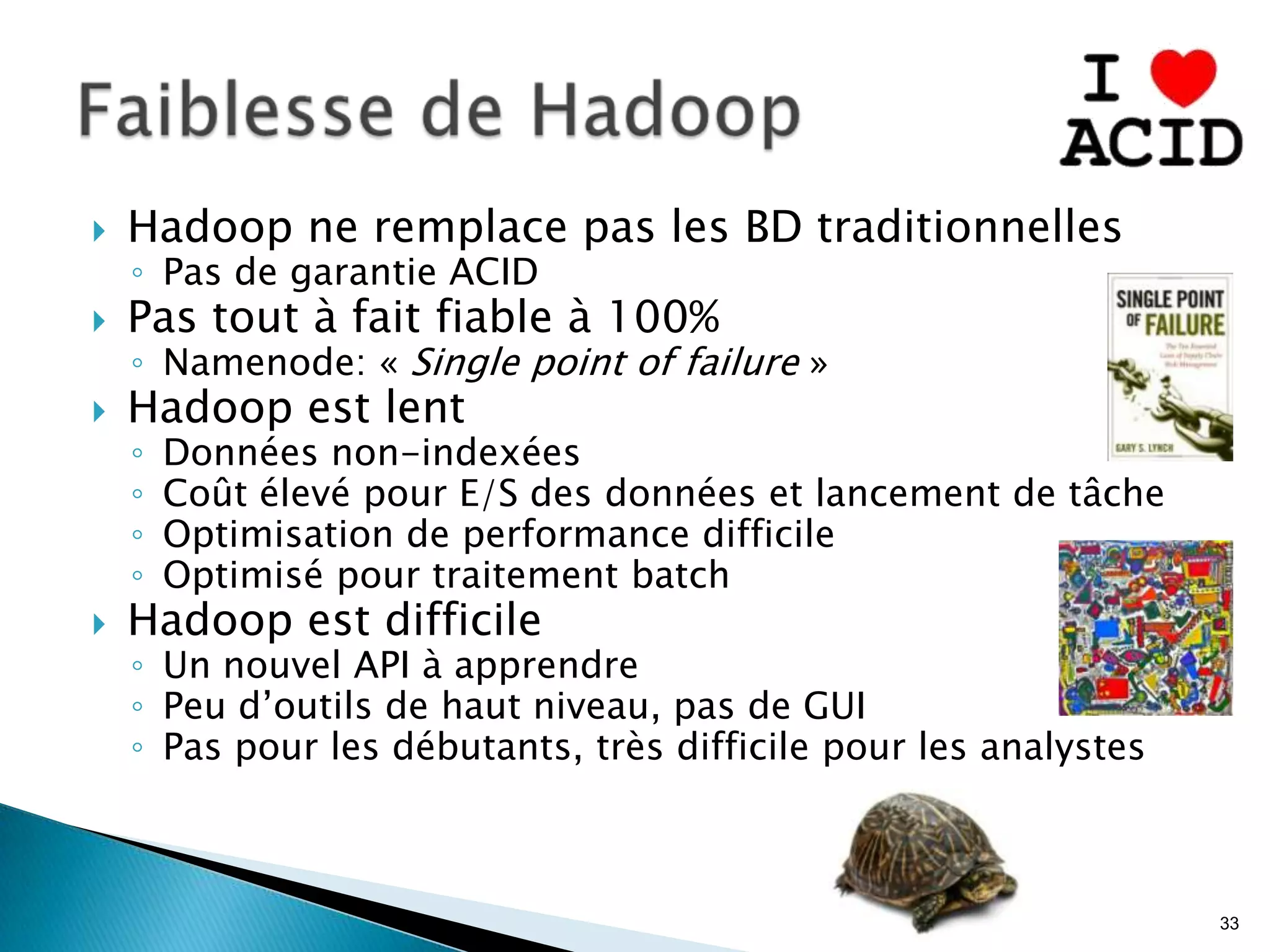  Hadoop ne remplace pas les BD traditionnelles
◦ Pas de garantie ACID
 Pas tout à fait fiable à 100%
◦ Namenode: « Single point of failure »
 Hadoop est lent
◦ Données non-indexées
◦ Coût élevé pour E/S des données et lancement de tâche
◦ Optimisation de performance difficile
◦ Optimisé pour traitement batch
 Hadoop est difficile
◦ Un nouvel API à apprendre
◦ Peu d’outils de haut niveau, pas de GUI
◦ Pas pour les débutants, très difficile pour les analystes
33
 