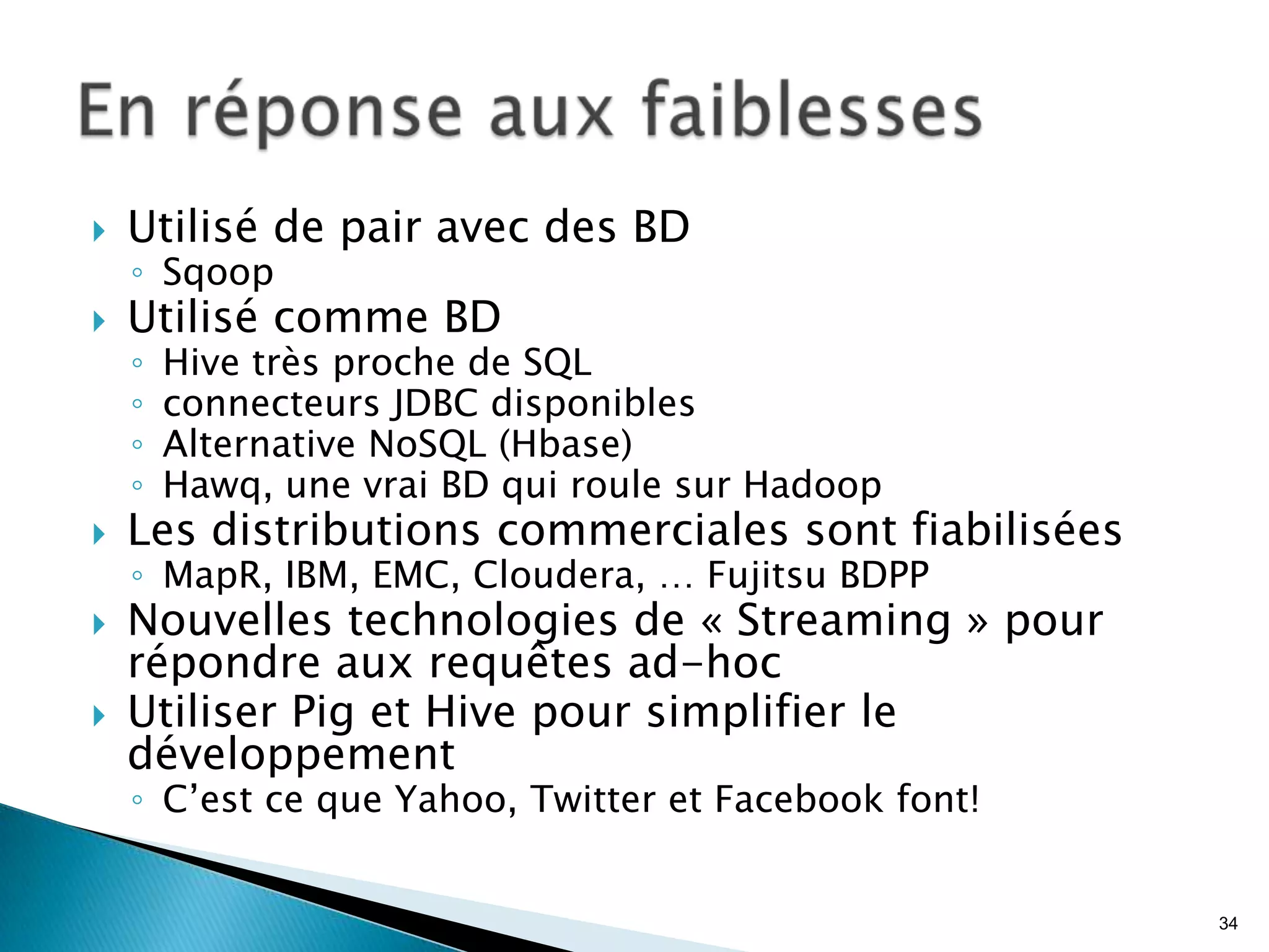  Utilisé de pair avec des BD
◦ Sqoop
 Utilisé comme BD
◦ Hive très proche de SQL
◦ connecteurs JDBC disponibles
◦ Alternative NoSQL (Hbase)
◦ Hawq, une vrai BD qui roule sur Hadoop
 Les distributions commerciales sont fiabilisées
◦ MapR, IBM, EMC, Cloudera, … Fujitsu BDPP
 Nouvelles technologies de « Streaming » pour
répondre aux requêtes ad-hoc
 Utiliser Pig et Hive pour simplifier le
développement
◦ C’est ce que Yahoo, Twitter et Facebook font!
34
 