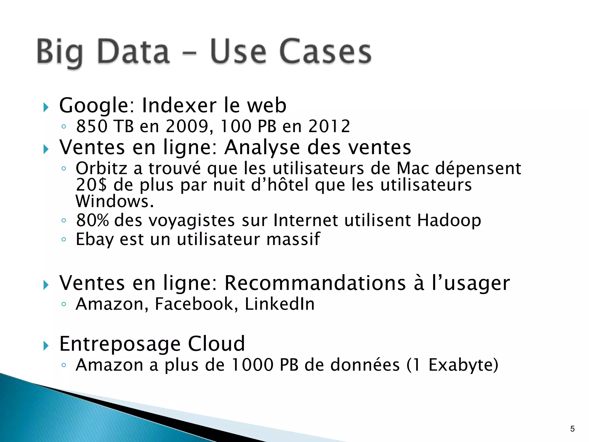  Google: Indexer le web
◦ 850 TB en 2009, 100 PB en 2012
 Ventes en ligne: Analyse des ventes
◦ Orbitz a trouvé que les utilisateurs de Mac dépensent
20$ de plus par nuit d’hôtel que les utilisateurs
Windows.
◦ 80% des voyagistes sur Internet utilisent Hadoop
◦ Ebay est un utilisateur massif
 Ventes en ligne: Recommandations à l’usager
◦ Amazon, Facebook, LinkedIn
 Entreposage Cloud
◦ Amazon a plus de 1000 PB de données (1 Exabyte)
5
 