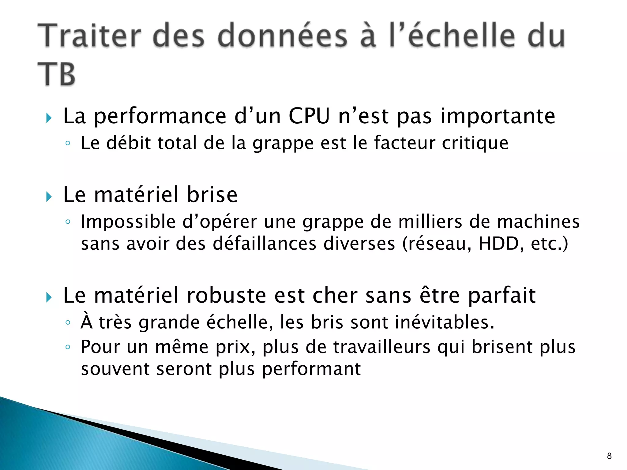  La performance d’un CPU n’est pas importante
◦ Le débit total de la grappe est le facteur critique
 Le matériel brise
◦ Impossible d’opérer une grappe de milliers de machines
sans avoir des défaillances diverses (réseau, HDD, etc.)
 Le matériel robuste est cher sans être parfait
◦ À très grande échelle, les bris sont inévitables.
◦ Pour un même prix, plus de travailleurs qui brisent plus
souvent seront plus performant
8
 