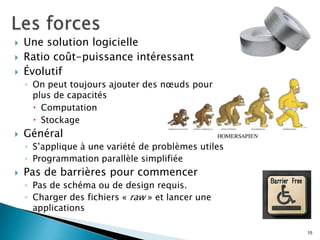  Une solution logicielle
 Ratio coût-puissance intéressant
 Évolutif
◦ On peut toujours ajouter des nœuds pour
plus de capacités
 Computation
 Stockage
 Général
◦ S’applique à une variété de problèmes utiles
◦ Programmation parallèle simplifiée
 Pas de barrières pour commencer
◦ Pas de schéma ou de design requis.
◦ Charger des fichiers « raw » et lancer une
applications
15
 