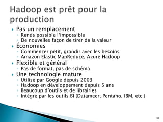  Pas un remplacement
◦ Rends possible l’impossible
◦ De nouvelles façon de tirer de la valeur
 Économies
◦ Commencer petit, grandir avec les besoins
◦ Amazon Elastic MapReduce, Azure Hadoop
 Flexible et général
◦ Pas de format, pas de schéma
 Une technologie mature
◦ Utilisé par Google depuis 2003
◦ Hadoop en développement depuis 5 ans
◦ Beaucoup d’outils et de librairies
◦ Intégré par les outils BI (Datameer, Pentaho, IBM, etc.)
32
 